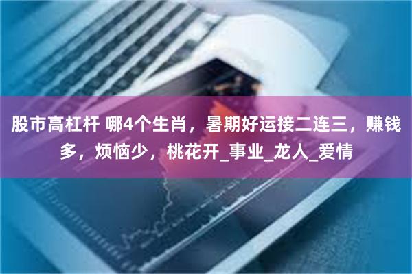 股市高杠杆 哪4个生肖，暑期好运接二连三，赚钱多，烦恼少，桃花开_事业_龙人_爱情
