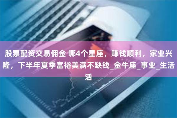 股票配资交易佣金 哪4个星座，赚钱顺利，家业兴隆，下半年夏季富裕美满不缺钱_金牛座_事业_生活
