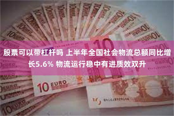 股票可以带杠杆吗 上半年全国社会物流总额同比增长5.6% 物流运行稳中有进质效双升