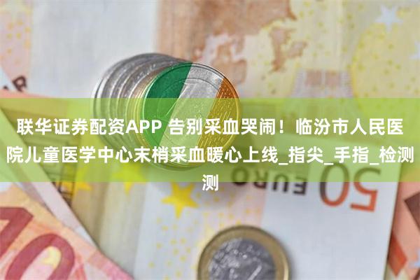 联华证券配资APP 告别采血哭闹！临汾市人民医院儿童医学中心末梢采血暖心上线_指尖_手指_检测