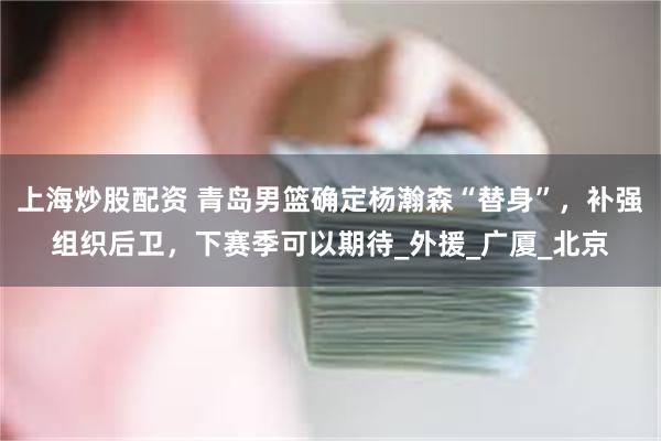 上海炒股配资 青岛男篮确定杨瀚森“替身”，补强组织后卫，下赛季可以期待_外援_广厦_北京