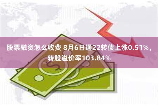 股票融资怎么收费 8月6日通22转债上涨0.51%，转股溢价率103.84%