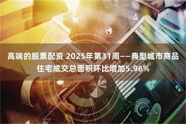 高端的股票配资 2025年第31周——典型城市商品住宅成交总面积环比增加5.96%