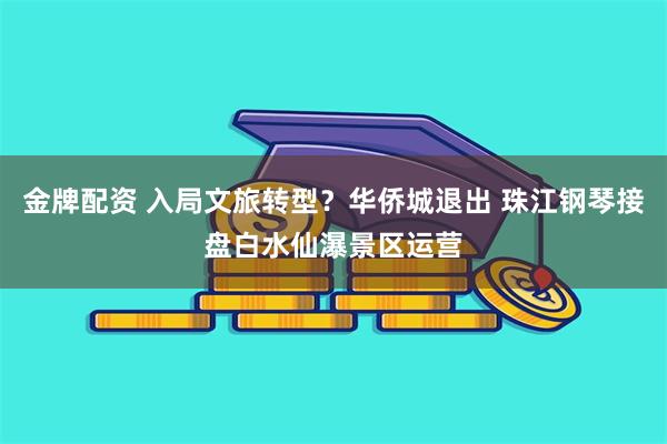 金牌配资 入局文旅转型？华侨城退出 珠江钢琴接盘白水仙瀑景区运营