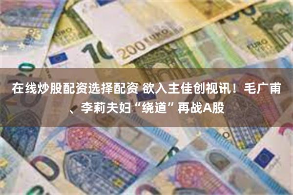 在线炒股配资选择配资 欲入主佳创视讯！毛广甫、李莉夫妇“绕道”再战A股