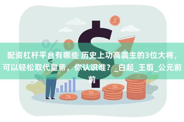 配资杠杆平台有哪些 历史上功高震主的3位大将，可以轻松取代皇帝，你认识谁？_白起_王翦_公元前