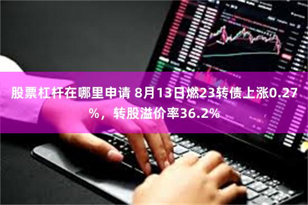 股票杠杆在哪里申请 8月13日燃23转债上涨0.27%，转股溢价率36.2%