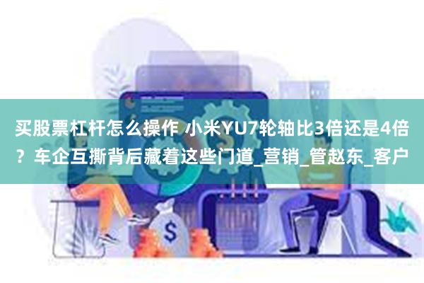 买股票杠杆怎么操作 小米YU7轮轴比3倍还是4倍？车企互撕背后藏着这些门道_营销_管赵东_客户