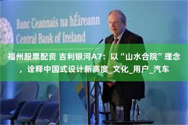 福州股票配资 吉利银河A7：以“山水合院”理念，诠释中国式设计新高度_文化_用户_汽车