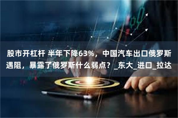 股市开杠杆 半年下降63%，中国汽车出口俄罗斯遇阻，暴露了俄罗斯什么弱点？_东大_进口_拉达