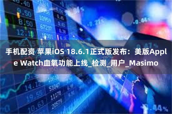 手机配资 苹果iOS 18.6.1正式版发布：美版Apple Watch血氧功能上线_检测_用户_Masimo