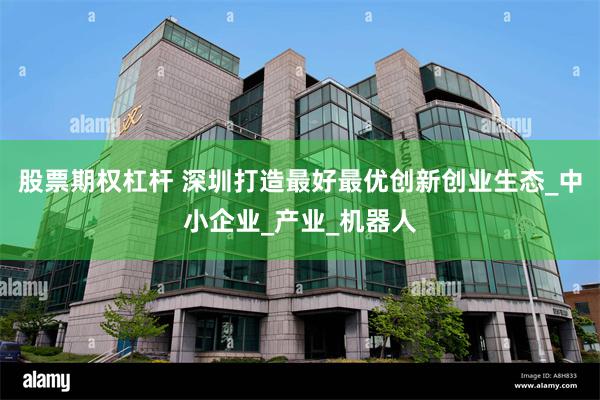 股票期权杠杆 深圳打造最好最优创新创业生态_中小企业_产业_机器人