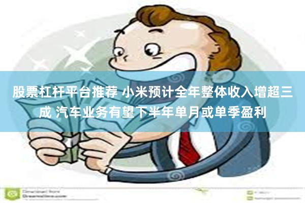 股票杠杆平台推荐 小米预计全年整体收入增超三成 汽车业务有望下半年单月或单季盈利