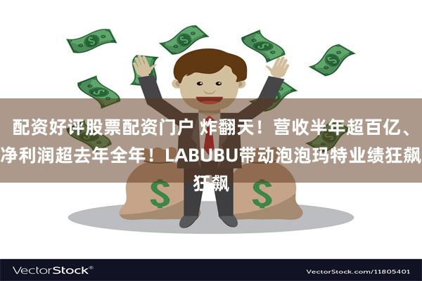 配资好评股票配资门户 炸翻天！营收半年超百亿、净利润超去年全年！LABUBU带动泡泡玛特业绩狂飙