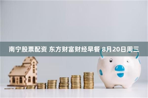 南宁股票配资 东方财富财经早餐 8月20日周三