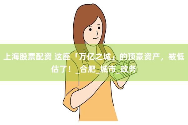 上海股票配资 这座「万亿之城」的顶豪资产，被低估了！_合肥_城市_政务