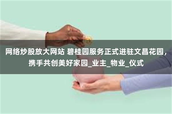 网络炒股放大网站 碧桂园服务正式进驻文昌花园，携手共创美好家园_业主_物业_仪式