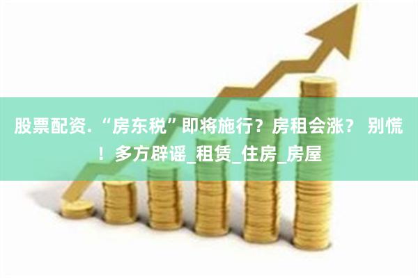 股票配资. “房东税”即将施行？房租会涨？ 别慌！多方辟谣_租赁_住房_房屋